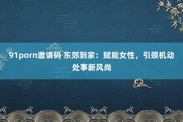 91porn邀请码 东郊到家：赋能女性，引颈机动处事新风尚