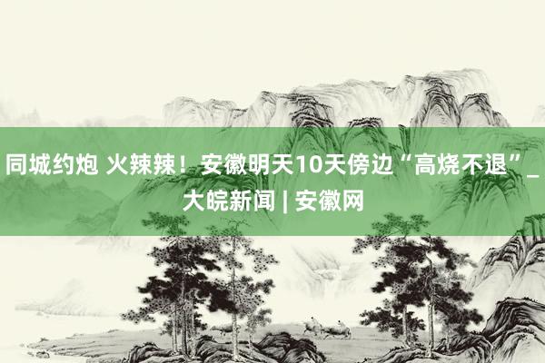 同城约炮 火辣辣！安徽明天10天傍边“高烧不退”_大皖新闻 | 安徽网