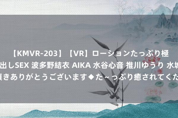 【KMVR-203】【VR】ローションたっぷり極上5人ソープ嬢と中出しSEX 波多野結衣 AIKA 水谷心音 推川ゆうり 水城奈緒 ～本日は御指名頂きありがとうございます◆た～っぷり癒されてくださいね◆～ 兼职学生：职场实施，延续教诲专科才智