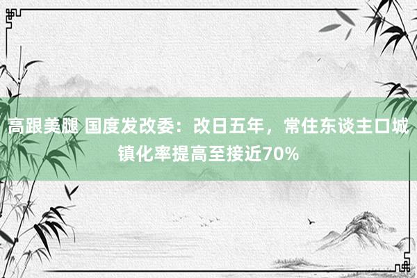 高跟美腿 国度发改委：改日五年，常住东谈主口城镇化率提高至接近70%
