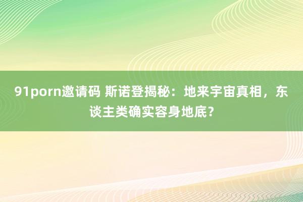 91porn邀请码 斯诺登揭秘：地来宇宙真相，东谈主类确实容身地底？