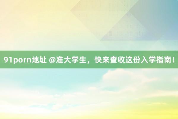 91porn地址 @准大学生,快来查收这份入学指南!