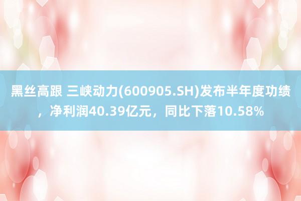 黑丝高跟 三峡动力(600905.SH)发布半年度功绩，净利润40.39亿元，同比下落10.58%