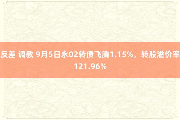反差 调教 9月5日永02转债飞腾1.15%,转股溢价率121.96%