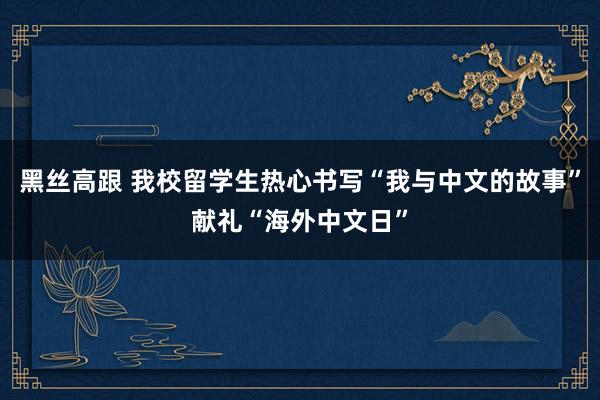 黑丝高跟 我校留学生热心书写“我与中文的故事”献礼“海外中文日”