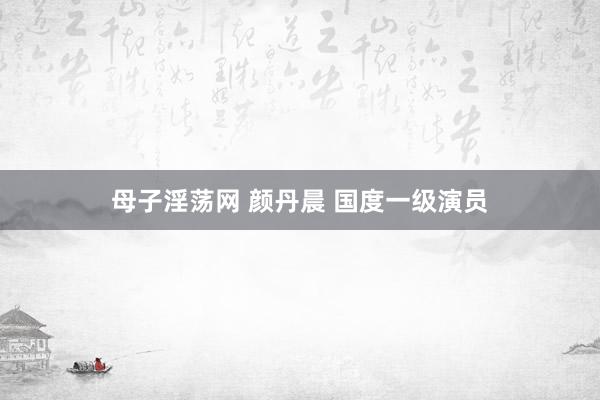 母子淫荡网 颜丹晨 国度一级演员