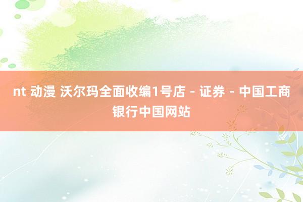 nt 动漫 沃尔玛全面收编1号店-证券-中国工商银行中国网站