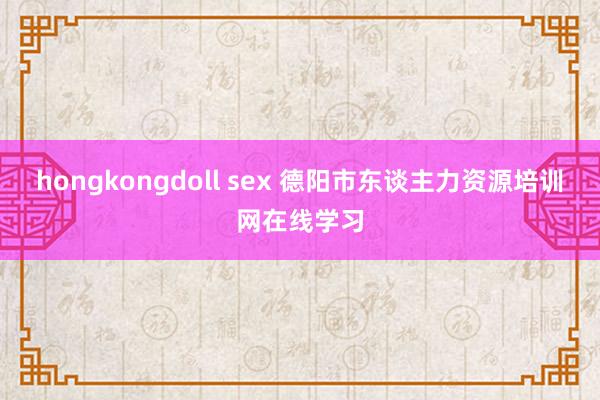 hongkongdoll sex 德阳市东谈主力资源培训网在线学习