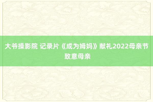 大爷操影院 记录片《成为姆妈》献礼2022母亲节 致意母亲