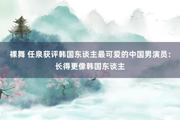 裸舞 任泉获评韩国东谈主最可爱的中国男演员：长得更像韩国东谈主