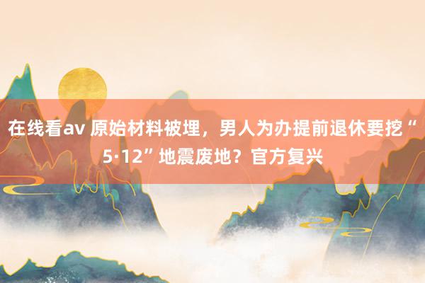 在线看av 原始材料被埋，男人为办提前退休要挖“5·12”地震废地？官方复兴