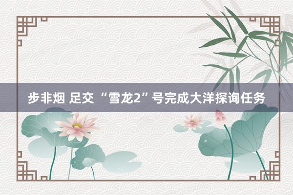 步非烟 足交 “雪龙2”号完成大洋探询任务