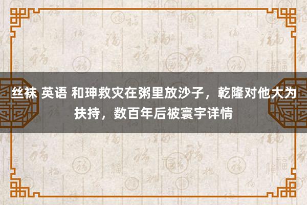 丝袜 英语 和珅救灾在粥里放沙子，乾隆对他大为扶持，数百年后被寰宇详情