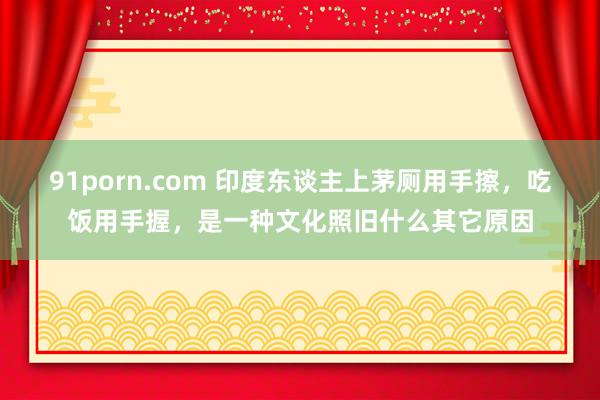 91porn.com 印度东谈主上茅厕用手擦，吃饭用手握，是一种文化照旧什么其它原因