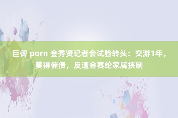 巨臀 porn 金秀贤记者会试验转头：交游1年，莫得催债，反遭金赛纶家属挟制