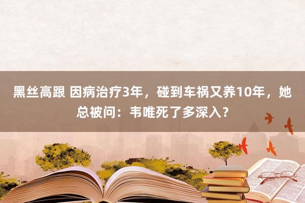 黑丝高跟 因病治疗3年，碰到车祸又养10年，她总被问：韦唯死了多深入？