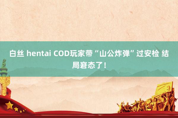 白丝 hentai COD玩家带“山公炸弹”过安检 结局窘态了！