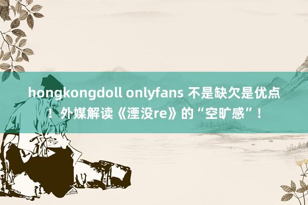 hongkongdoll onlyfans 不是缺欠是优点！外媒解读《湮没re》的“空旷感”！