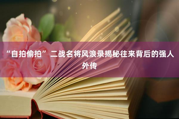 “自拍偷拍” 二战名将风浪录揭秘往来背后的强人外传