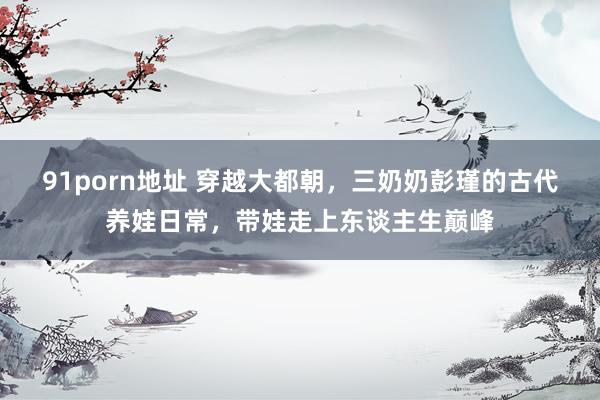 91porn地址 穿越大都朝，三奶奶彭瑾的古代养娃日常，带娃走上东谈主生巅峰