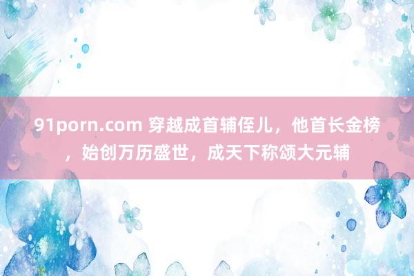 91porn.com 穿越成首辅侄儿，他首长金榜，始创万历盛世，成天下称颂大元辅