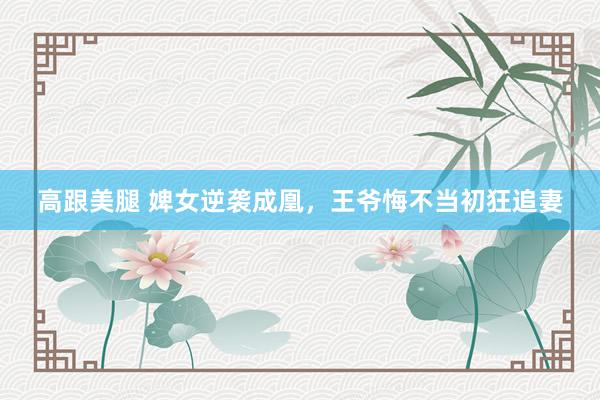 高跟美腿 婢女逆袭成凰，王爷悔不当初狂追妻