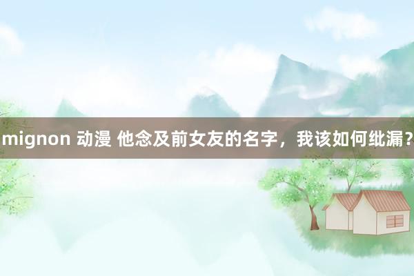 mignon 动漫 他念及前女友的名字，我该如何纰漏？