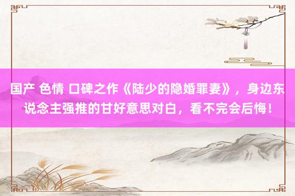 国产 色情 口碑之作《陆少的隐婚罪妻》，身边东说念主强推的甘好意思对白，看不完会后悔！