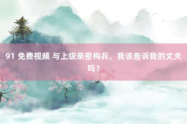 91 免费视频 与上级亲密构兵，我该告诉我的丈夫吗？