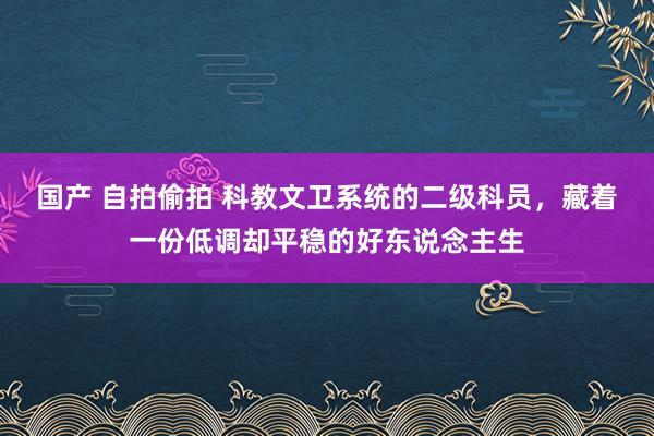 国产 自拍偷拍 科教文卫系统的二级科员，藏着一份低调却平稳的好东说念主生