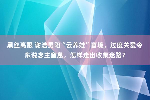 黑丝高跟 谢浩男陷“云养娃”窘境，过度关爱令东说念主窒息，怎样走出收集迷路？