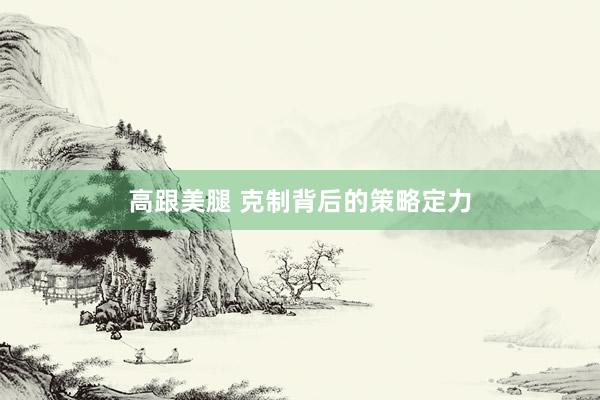 高跟美腿 克制背后的策略定力