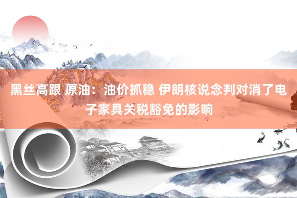 黑丝高跟 原油：油价抓稳 伊朗核说念判对消了电子家具关税豁免的影响
