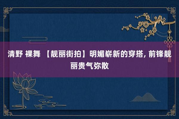 清野 裸舞 【靓丽街拍】明媚崭新的穿搭， 前锋靓丽贵气弥散