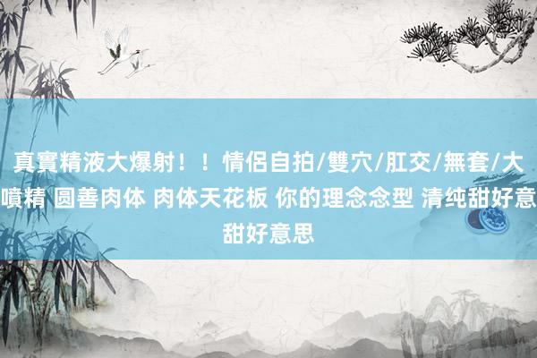 真實精液大爆射！！情侶自拍/雙穴/肛交/無套/大量噴精 圆善肉体 肉体天花板 你的理念念型 清纯甜好意思