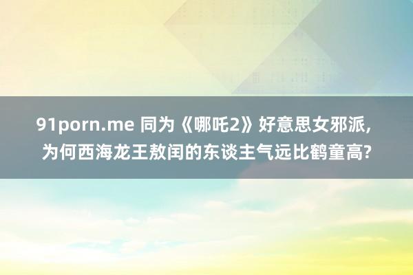 91porn.me 同为《哪吒2》好意思女邪派， 为何西海龙王敖闰的东谈主气远比鹤童高?