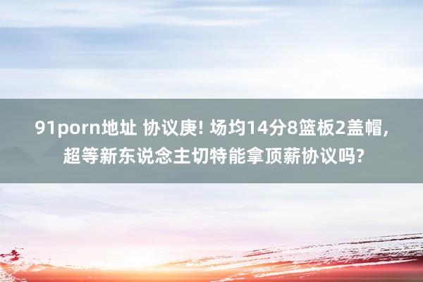 91porn地址 协议庚! 场均14分8篮板2盖帽， 超等新东说念主切特能拿顶薪协议吗?