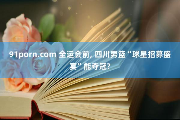 91porn.com 全运会前， 四川男篮“球星招募盛宴”能夺冠?