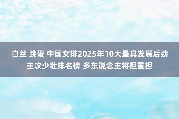白丝 跳蛋 中国女排2025年10大最具发展后劲主攻少壮排名榜 多东说念主将担重担