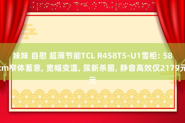 妹妹 自慰 超薄节能TCL R458T5-U1雪柜: 58cm窄体蓄意， 宽幅变温， 簇新杀菌， 静音高效仅2179元
