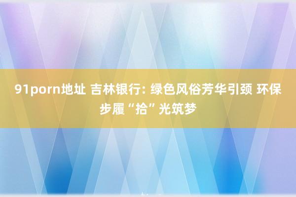 91porn地址 吉林银行: 绿色风俗芳华引颈 环保步履“拾”光筑梦
