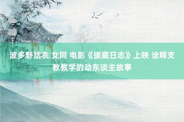 波多野结衣 女同 电影《援藏日志》上映 诠释支教教学的动东谈主故事
