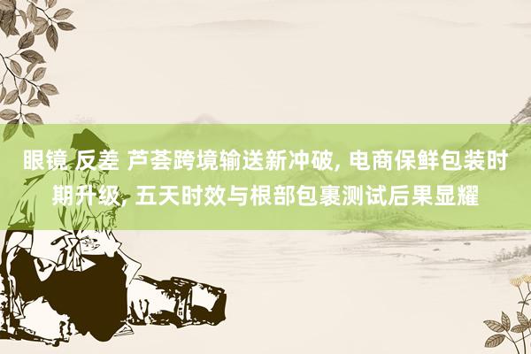 眼镜 反差 芦荟跨境输送新冲破， 电商保鲜包装时期升级， 五天时效与根部包裹测试后果显耀