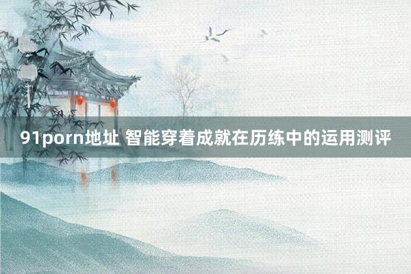 91porn地址 智能穿着成就在历练中的运用测评