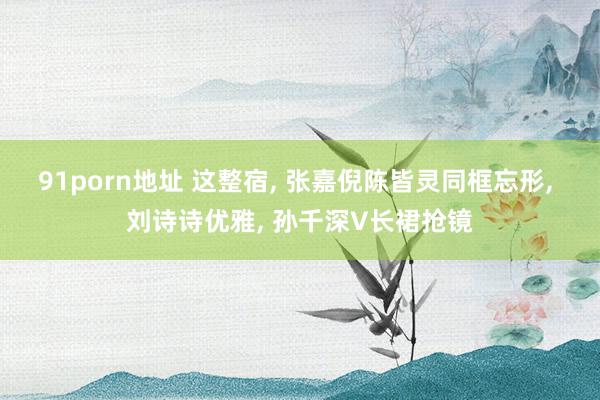 91porn地址 这整宿， 张嘉倪陈皆灵同框忘形， 刘诗诗优雅， 孙千深V长裙抢镜