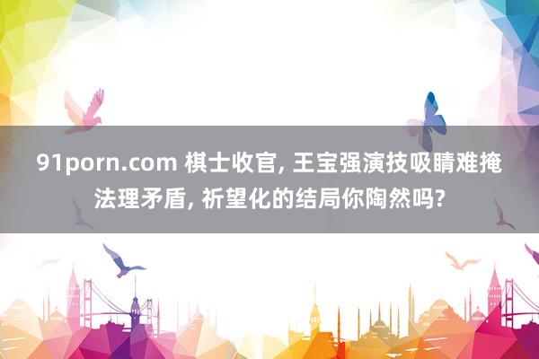 91porn.com 棋士收官， 王宝强演技吸睛难掩法理矛盾， 祈望化的结局你陶然吗?