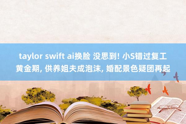 taylor swift ai换脸 没思到! 小S错过复工黄金期， 供养姐夫成泡沫， 婚配景色疑团再起