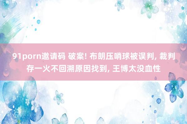 91porn邀请码 破案! 布朗压哨球被误判， 裁判存一火不回溯原因找到， 王博太没血性