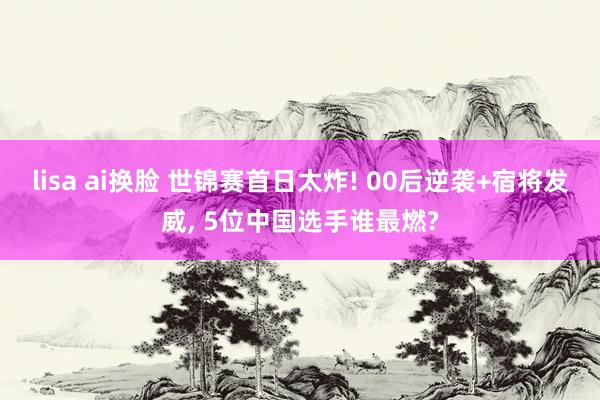 lisa ai换脸 世锦赛首日太炸! 00后逆袭+宿将发威， 5位中国选手谁最燃?