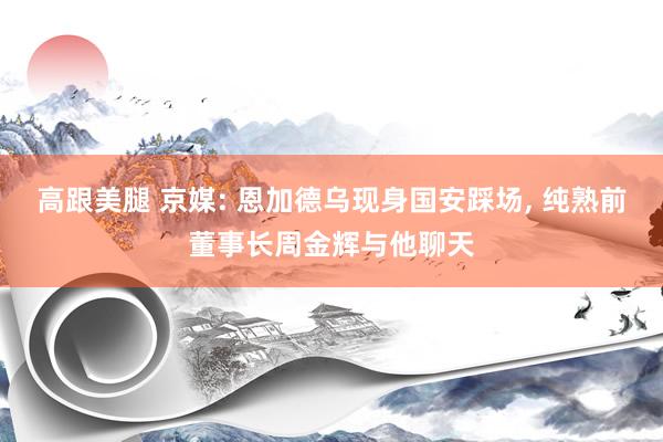 高跟美腿 京媒: 恩加德乌现身国安踩场， 纯熟前董事长周金辉与他聊天